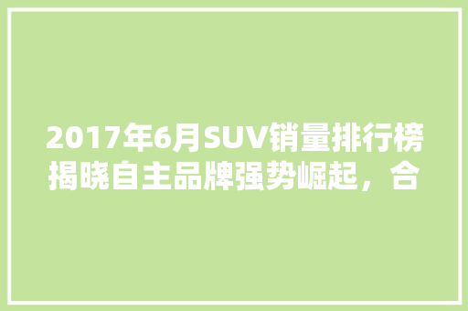 2017年6月SUV销量排行榜揭晓自主品牌强势崛起，合资品牌面临挑战