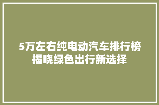 5万左右纯电动汽车排行榜揭晓绿色出行新选择