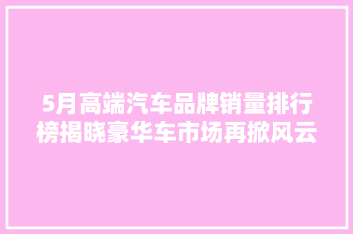 5月高端汽车品牌销量排行榜揭晓豪华车市场再掀风云