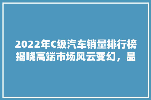 2022年C级汽车销量排行榜揭晓高端市场风云变幻，品牌竞争愈发激烈