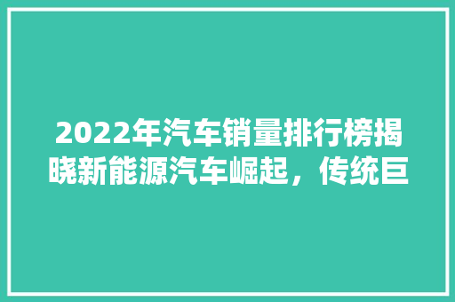 2022年汽车销量排行榜揭晓新能源汽车崛起，传统巨头面临挑战