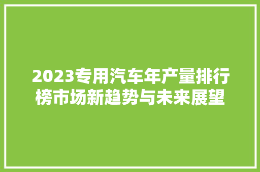 2023专用汽车年产量排行榜市场新趋势与未来展望