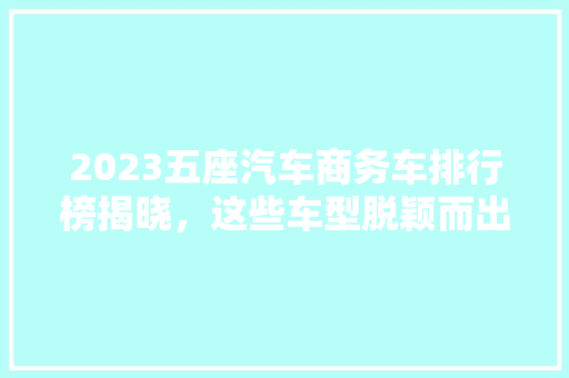 2023五座汽车商务车排行榜揭晓，这些车型脱颖而出！