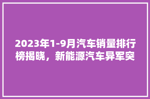 2023年1-9月汽车销量排行榜揭晓，新能源汽车异军突起，传统燃油车面临挑战