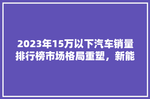 2023年15万以下汽车销量排行榜市场格局重塑，新能源汽车崛起  第1张