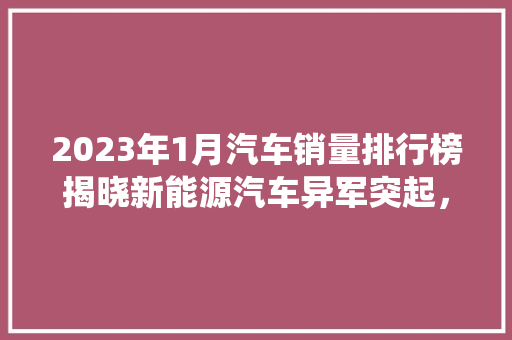 2023年1月汽车销量排行榜揭晓新能源汽车异军突起，传统车企转型升级加速
