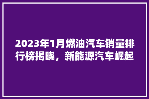 2023年1月燃油汽车销量排行榜揭晓，新能源汽车崛起，传统燃油车面临挑战