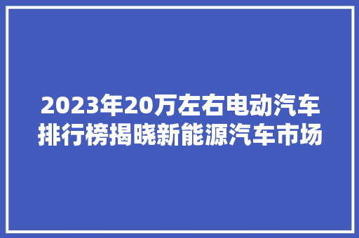 2023年20万左右电动汽车排行榜揭晓新能源汽车市场新格局