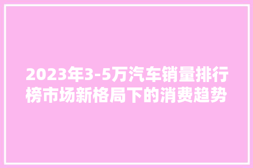 2023年3-5万汽车销量排行榜市场新格局下的消费趋势  第1张