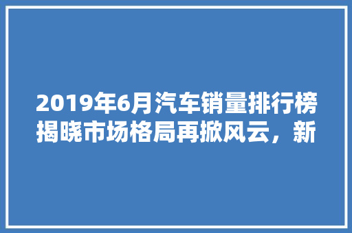 2019年6月汽车销量排行榜揭晓市场格局再掀风云，新能源汽车表现抢眼