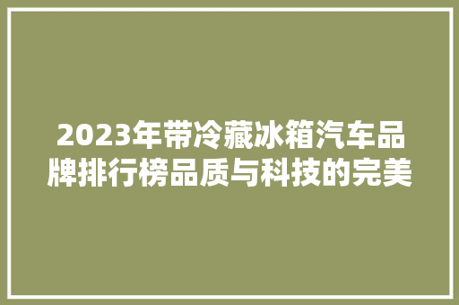 2023年带冷藏冰箱汽车品牌排行榜品质与科技的完美融合