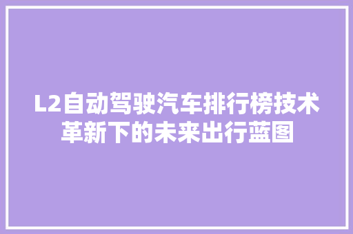 L2自动驾驶汽车排行榜技术革新下的未来出行蓝图