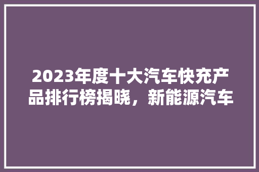 2023年度十大汽车快充产品排行榜揭晓，新能源汽车续航焦虑迎刃而解
