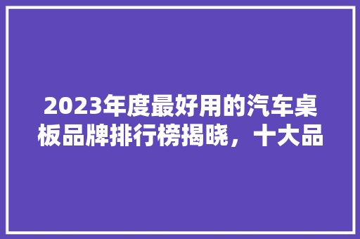 2023年度最好用的汽车桌板品牌排行榜揭晓，十大品牌引领时尚潮流