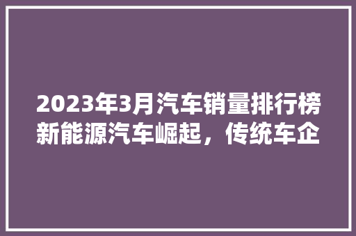 2023年3月汽车销量排行榜新能源汽车崛起，传统车企面临挑战