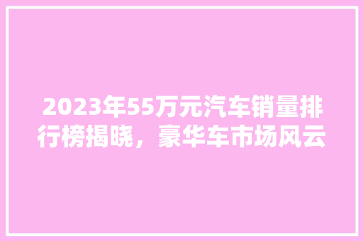 2023年55万元汽车销量排行榜揭晓，豪华车市场风云再起