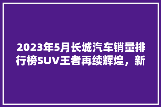2023年5月长城汽车销量排行榜SUV王者再续辉煌，新能源车型崛起