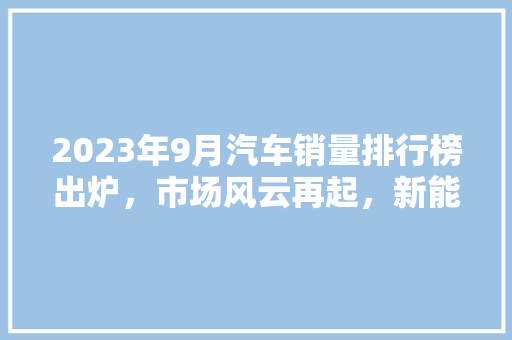 2023年9月汽车销量排行榜出炉，市场风云再起，新能源汽车崛起成趋势