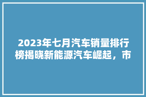 2023年七月汽车销量排行榜揭晓新能源汽车崛起，市场格局再洗牌