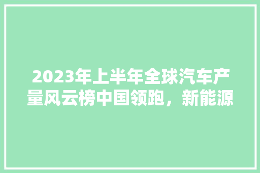2023年上半年全球汽车产量风云榜中国领跑，新能源汽车崛起  第1张