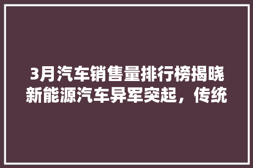3月汽车销售量排行榜揭晓新能源汽车异军突起，传统燃油车面临挑战