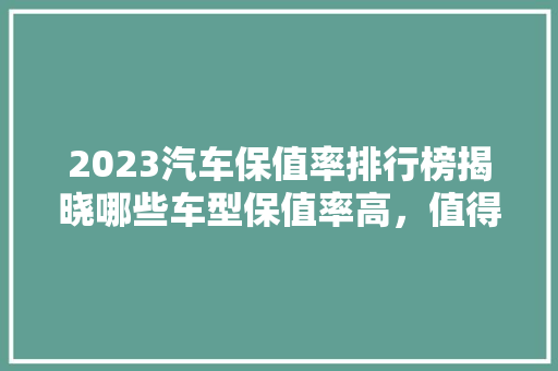 2023汽车保值率排行榜揭晓哪些车型保值率高，值得购买