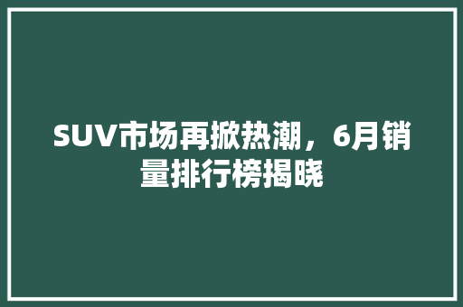 SUV市场再掀热潮，6月销量排行榜揭晓