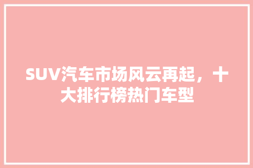 SUV汽车市场风云再起，十大排行榜热门车型