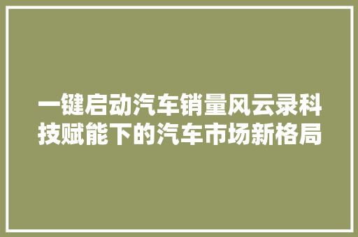 一键启动汽车销量风云录科技赋能下的汽车市场新格局  第1张