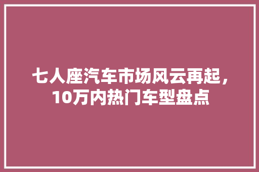 七人座汽车市场风云再起，10万内热门车型盘点