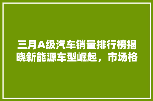三月A级汽车销量排行榜揭晓新能源车型崛起，市场格局再洗牌  第1张