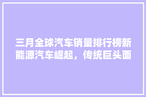 三月全球汽车销量排行榜新能源汽车崛起，传统巨头面临挑战