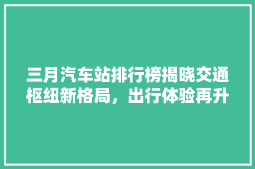 三月汽车站排行榜揭晓交通枢纽新格局，出行体验再升级