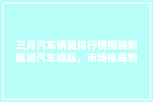 三月汽车销量排行榜揭晓新能源汽车崛起，市场格局悄然生变