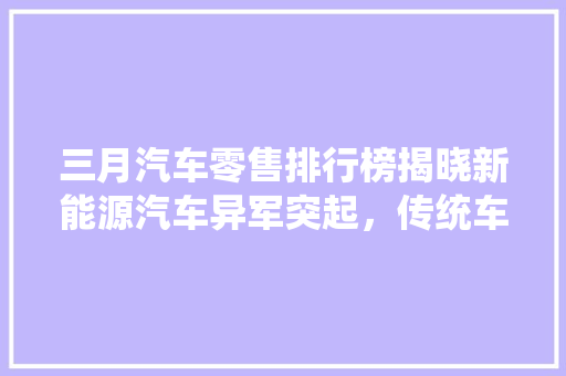 三月汽车零售排行榜揭晓新能源汽车异军突起，传统车企面临挑战  第1张