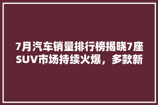 7月汽车销量排行榜揭晓7座SUV市场持续火爆，多款新车型强势崛起