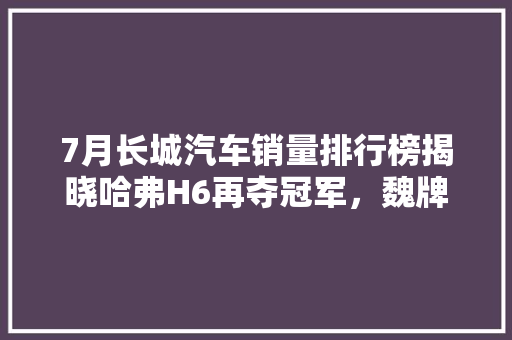 7月长城汽车销量排行榜揭晓哈弗H6再夺冠军，魏牌、欧拉等车型表现亮眼