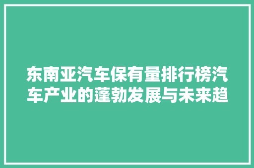 东南亚汽车保有量排行榜汽车产业的蓬勃发展与未来趋势