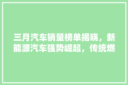 三月汽车销量榜单揭晓，新能源汽车强势崛起，传统燃油车面临挑战