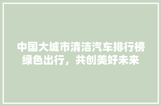 中国大城市清洁汽车排行榜绿色出行，共创美好未来  第1张