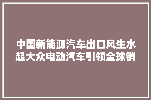 中国新能源汽车出口风生水起大众电动汽车引领全球销量榜