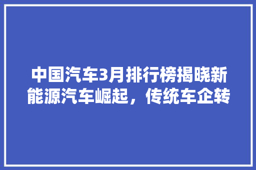 中国汽车3月排行榜揭晓新能源汽车崛起，传统车企转型加速