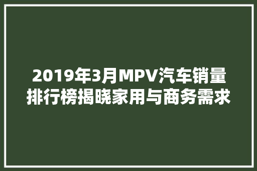 2019年3月MPV汽车销量排行榜揭晓家用与商务需求并存，市场潜力巨大
