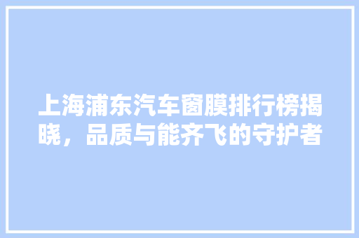 上海浦东汽车窗膜排行榜揭晓，品质与能齐飞的守护者