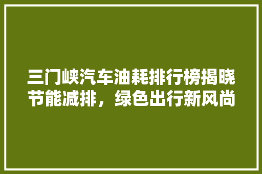 三门峡汽车油耗排行榜揭晓节能减排，绿色出行新风尚