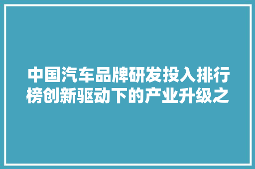 中国汽车品牌研发投入排行榜创新驱动下的产业升级之路