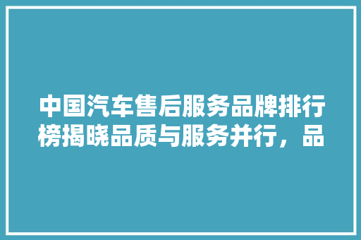 中国汽车售后服务品牌排行榜揭晓品质与服务并行，品牌实力彰显