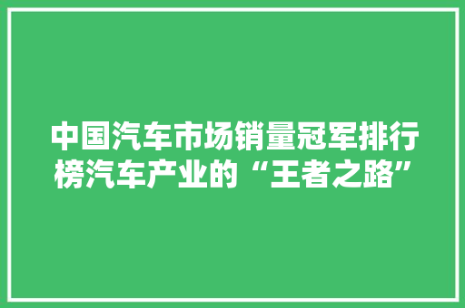 中国汽车市场销量冠军排行榜汽车产业的“王者之路”