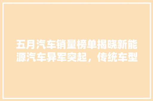 五月汽车销量榜单揭晓新能源汽车异军突起，传统车型稳中求进