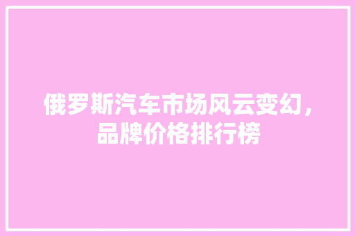 俄罗斯汽车市场风云变幻，品牌价格排行榜